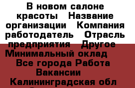 В новом салоне красоты › Название организации ­ Компания-работодатель › Отрасль предприятия ­ Другое › Минимальный оклад ­ 1 - Все города Работа » Вакансии   . Калининградская обл.,Светлогорск г.